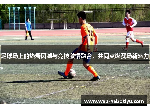 足球场上的热舞风潮与竞技激情融合，共同点燃赛场新魅力