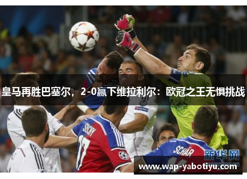 皇马再胜巴塞尔，2-0赢下维拉利尔：欧冠之王无惧挑战
