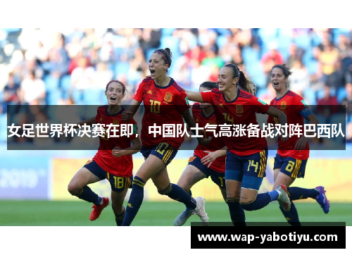 女足世界杯决赛在即，中国队士气高涨备战对阵巴西队