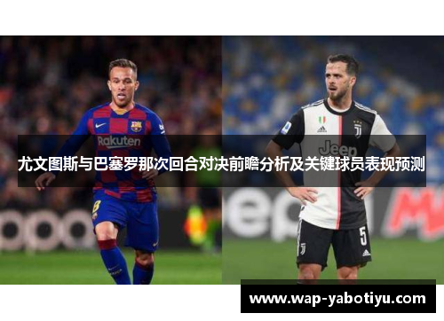 尤文图斯与巴塞罗那次回合对决前瞻分析及关键球员表现预测