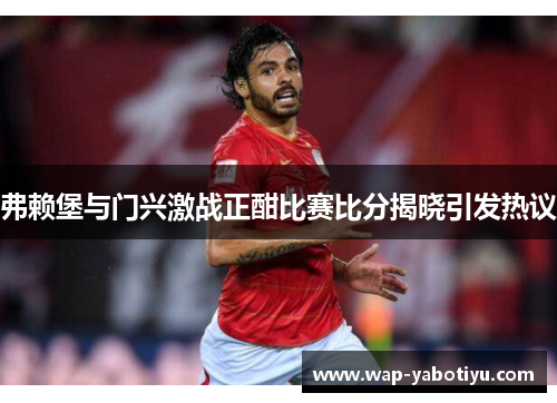 弗赖堡与门兴激战正酣比赛比分揭晓引发热议