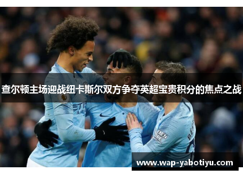 查尔顿主场迎战纽卡斯尔双方争夺英超宝贵积分的焦点之战