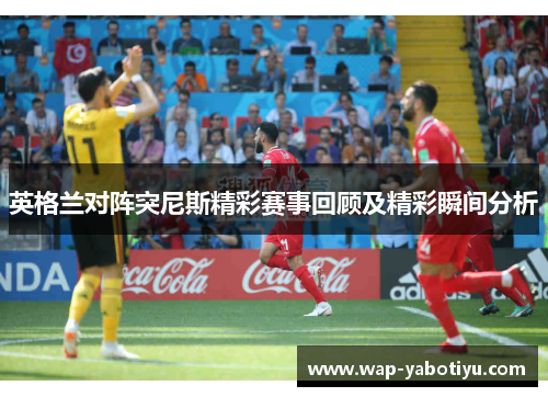 英格兰对阵突尼斯精彩赛事回顾及精彩瞬间分析